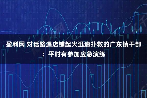 盈利网 对话路遇店铺起火迅速扑救的广东镇干部：平时有参加应急演练