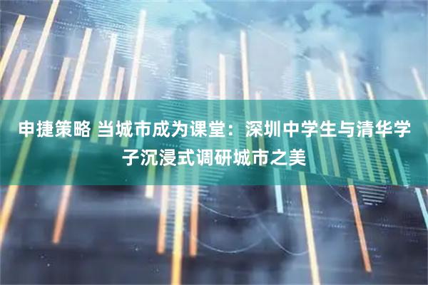 申捷策略 当城市成为课堂：深圳中学生与清华学子沉浸式调研城市之美